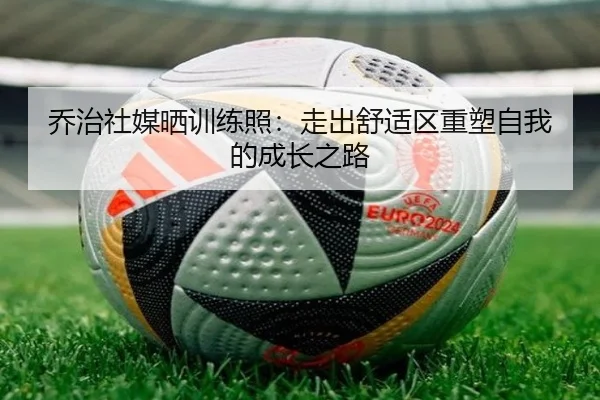 乔治社媒晒训练照：走出舒适区重塑自我的成长之路